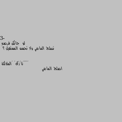 3- لو  جاتك فرصه 
تصلح الماضي ولا تحسن المستقبل ؟🎼 اصلح الماضي