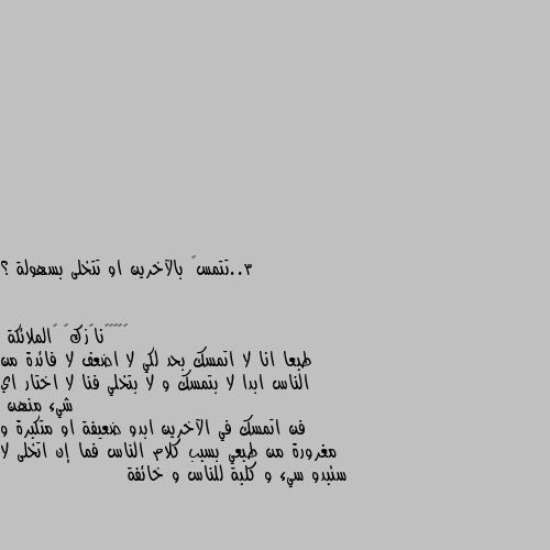 3..تتمسگ بالآخرين او تتخلى بسهولة ؟ طبعا انا لا اتمسك بحد لكي لا اضعف لا فائدة من الناس ابدا لا بتمسك و لا بتخلي فنا لا اختار اي شيء منهن 
فن اتمسك في الآخرين ابدو ضعيفة او متكبرة و مغرورة من طبعي بسبب كلام الناس فما إن اتخلى لا سئبدو سيء و كلبة للناس و خائفة