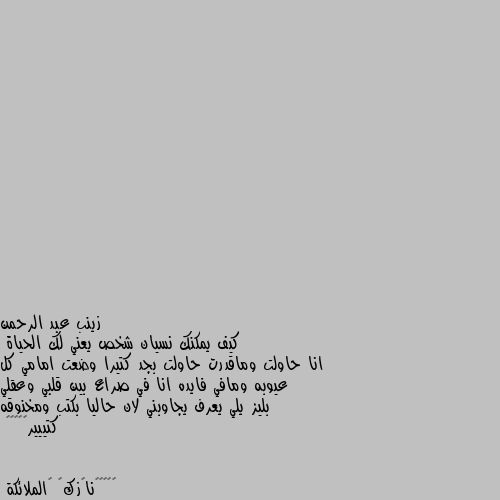 كيف يمكنك نسيان شخص يعني لك الحياة
انا حاولت وماقدرت حاولت بجد كتيرا وضعت امامي كل عيوبه ومافي فايده انا في صراع بين قلبي وعقلي بليز يلي يعرف يجاوبني لان حاليا بكتب ومخنوقه كتييير😭😭😭😭😭 "يا اختي اسمعي انا جربت هاذا الشيء وهو نسيان الشخص انا عانيت كثيرا انتي ستعانين انا لم اسئل احد كيف انساه لكي لا ابدو ضعيفة ابدا وانتي لا تفعلي اي شيء غير انتضار اللة كيف سيجعلك تنسيه واللة ايوفقج يا اختي ويعطيكي الصبر💗🖤😔🦋