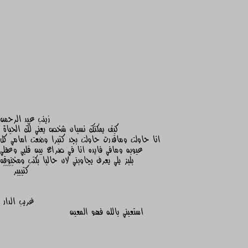 كيف يمكنك نسيان شخص يعني لك الحياة
انا حاولت وماقدرت حاولت بجد كتيرا وضعت امامي كل عيوبه ومافي فايده انا في صراع بين قلبي وعقلي بليز يلي يعرف يجاوبني لان حاليا بكتب ومخنوقه كتييير😭😭😭😭😭 استعيني بالله فهو المعين