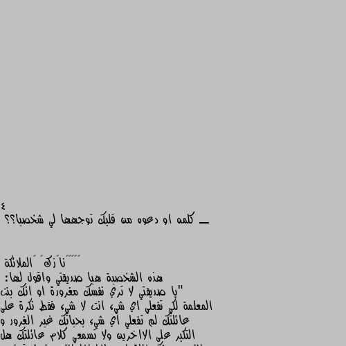 4 ــ كلمه او دعوه من قلبك توجهها لي شخصيا؟؟ هذه الشخصية هيا صديقتي واقول لها:
"يا صديقتي لا تري نفسك مغرورة او انك بنت المعلمة لكي تفعلي اي شيء انت لا شيء فقط نكرة على عائلتك لم تفعلي اي شيء بحياتك غير الغرور و التكبر على الااخرين ولا تسمعي كلام عائلتك هل انتي يسمونك فتاة ام ماذا اذا انتي حتى لا تحترمي اكبر منك او عائلتك تعامليهم كنهم حيوانت انا أشفق على حال معلمتي وهيا امك واقول كلمة كلامتان منفردتان انتي حقيرة