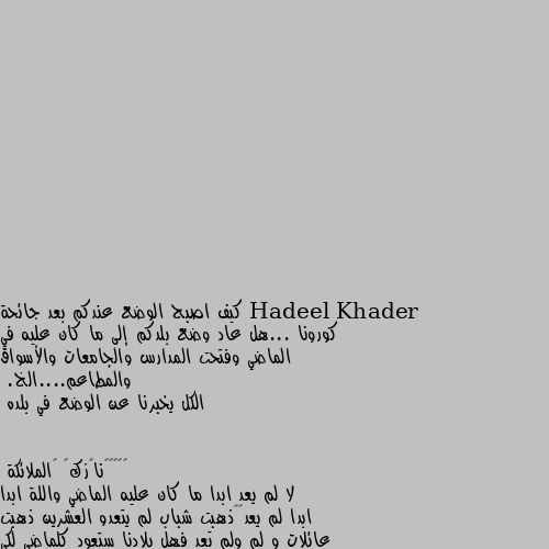 كيف اصبح الوضع عندكم بعد جائحة كورونا ...هل عاد وضع بلدكم إلى ما كان عليه في الماضي وفتحت المدارس والجامعات والأسواق والمطاعم....الخ.
الكل يخبرنا عن الوضع في بلده لا لم يعد ابدا ما كان عليه الماضي واللة ابدا ابدا لم يعد😔🖤ذهبت شباب لم يتعدو العشرين ذهبت عائلات و لم ولم تعد فهل بلادنا ستعود كلماضي لكي يرجع لها الحب و السرور و الفرحة و راحة البال