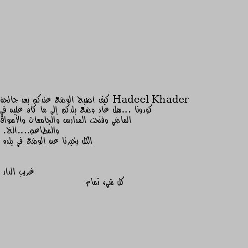 كيف اصبح الوضع عندكم بعد جائحة كورونا ...هل عاد وضع بلدكم إلى ما كان عليه في الماضي وفتحت المدارس والجامعات والأسواق والمطاعم....الخ.
الكل يخبرنا عن الوضع في بلده كل شيء تمام