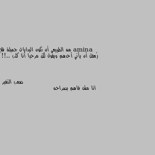 من الطبيعي أن تكون البدايات جميلة فلا يُعقل أن يأتي أحدهم ويقول لك مرحبا أنا كلب ..!!🦇 انا مش فاهم بصراحه