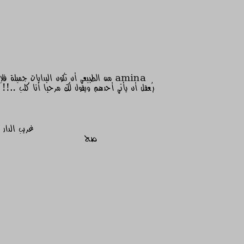 من الطبيعي أن تكون البدايات جميلة فلا يُعقل أن يأتي أحدهم ويقول لك مرحبا أنا كلب ..!!🦇 صح