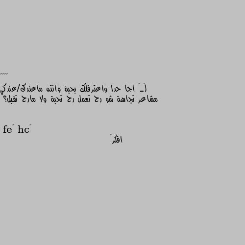 لْـۆ اجا حدا واعترفلك بحبة وانته ماعندك/عندكي مشاعر تجاهة شو رح تعمل رح تحبة ولا مارح تقبل؟ افكر🧐