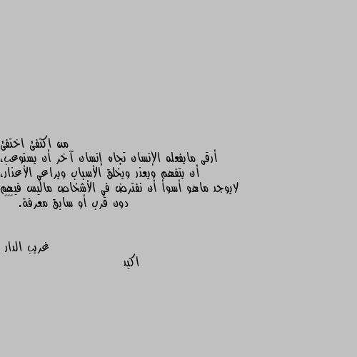 أرقى مايفعله الإنسان تجاه إنسان آخر أن يستوعب، أن يتفهم ويعذر ويخلق الأسباب ويراعي الأعذار، لايوجد ماهو أسوأ أن نفترض في الأشخاص ماليس فيهم دون قرب أو سابق معرفة. 👍🌷🌷 اكيد