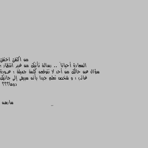 السعادة أحياناً .. رسالة تأتيك من غير انتظار ؛ سؤال عن حالك من أحد لا تتوقعه كلمة جميلة ؛ عـودة غائب ؛ و شخص تعلم جيدا بأنه سيبقى إلى جانبك دوما؟؟؟ 👏🏿