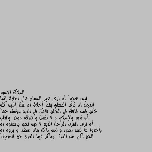 ليس عجباً أن ترى غير المسلم على أخلاق إنما العجب ان ترى المسلم بغير أخلاق أن هذا الدين كله خُلق فمن فاقك في الخُلق فاقك في الدين مؤسف حقاً أن ندين بالإسلام و لا نتمثل بأخلاقه ويحزُ بالقلب أن نرى العرب الرُحل الذين لا دين لهم يرفضون أن يأخذوا ما ليس لهم، و نحن نأكل مال بعض، و يرون أن الحق أكبر من القوة، ويأكل فينا القوي حق الضعيف🖤 صدقتي القول لقلبك وروحك السعادة