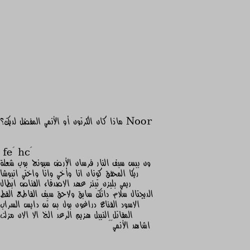 ماذا كان الكرتون أو الأنمي المفضل لديك؟ ون بيس سيف النار فرسان الأرض سبونج بوب شعلة ريكا المحقق كونان انا وأخي وانا واختي انيوشا ريمي بليزن تينز عهد الاصدقاء القناص ابطال الديجتال سلام دانك سابق ولاحق سيف القاطع القط الاسود القناع دراغون بول بن تن دايس السراب المقاتل النبيل هزيم الرعد الخ الا الان مزلت اشاهد الأنمي😄💜