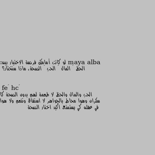 لو كانت أمامك فرصة الاختيار بين:
 الحظ – المال – الحب – الصحة، ماذا ستختار؟ الحب والمال والحظ لا طعمة لهم بدون الصحة كا سكران وهوا محاط بالجواهر لا استفاق وتنعم ولا هوا في عقله كي يستمتع اكيد اختار الصحة