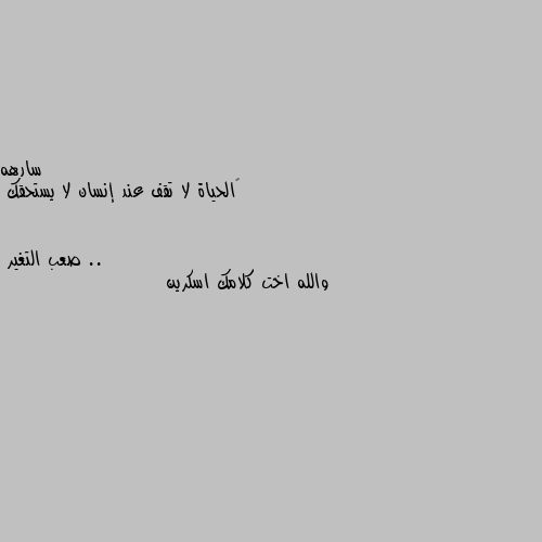 ‏الحياة لا تقف عند إنسان لا يستحقك .. والله اخت كلامك اسكرين