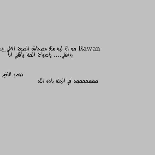 هو انا ليه مثلا مصحاش الصبح الاقي حد باعتلي.... ياصباح الهنا ياقلبي انا 😂😂😂 هههههههه في الجنه باذن الله