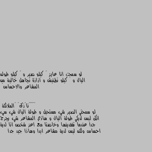 لو سمحت انا عايز ٥ كيلو صبر و ٣ كيلو طوله البال و ٢ كيلو تطنيش و ازازة تجاهل خالية من المشاعر والاحساس🥺 لو سمحتي الصبر شيء مستحيل و طولة البال شيء سيء انك ليس لديكي طولة البال و هاذي المشاعر شيء يجرح جدا عندما تفقدينها وخاصتا مع اعز شخص انا لدية احساس ولكن ليس لدية مشاعر ابدا وهاذا جيد جدا