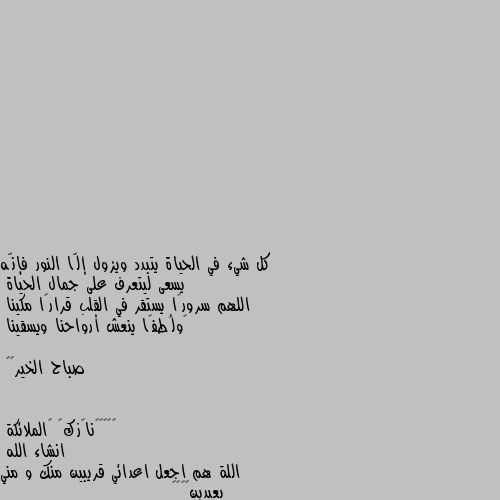 كل شيء في الحياة يتبدد ويزول إلّا النور فإنّه يسعى ليتعرف على جمال الحياة
اللهم سرورًا يستقر في القلب قرارًا مكينا
‏ولُطفًا ينعش أرواحنا ويسقينا

صباح الخير•🌸 انشاء الله 
اللة هم اجعل اعدائي قريبين منك و مني بعيدين🖤🌸🌺🥀