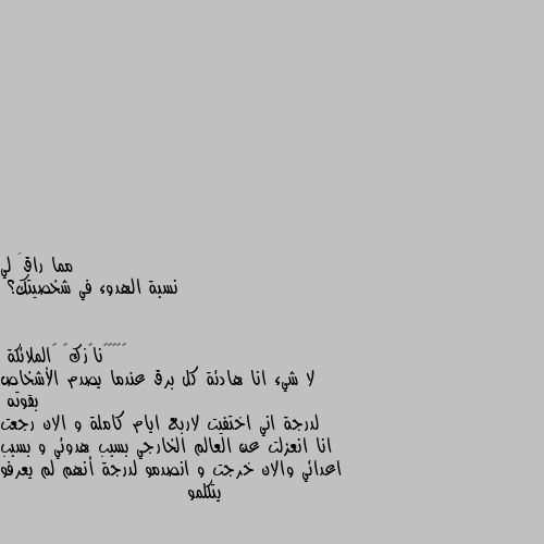 نسبة الهدوء في شخصيتك؟ لا شيء انا هادئة كل برق عندما يصدم الأشخاص بقوته 
لدرجة اني اختفيت لاربع ايام كاملة و الان رجعت انا انعزلت عن العالم الخارجي بسبب هدوئي و بسبب اعدائي والان خرجت و انصدمو لدرجة أنهم لم يعرفو يتكلمو