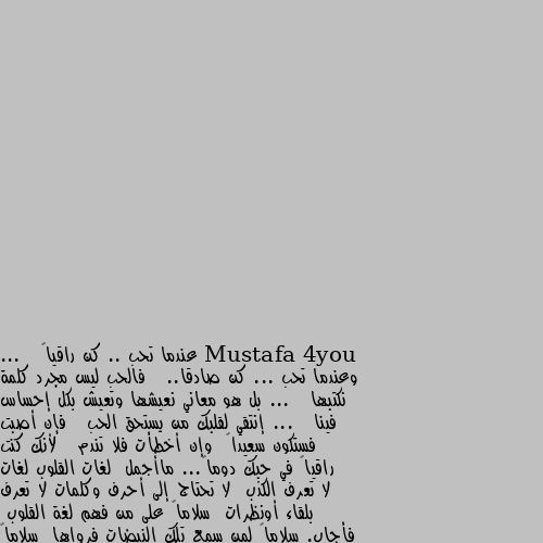 عندما تحب .. كن راقياً ...   وعندما تحب ... كن صادقا..   فالحب ليس مجرد كلمة نكتبها ...   بل هو معاني نعيشها وتعيش بكل إحساس فينا ...   إنتقي لقلبك من يستحق الحب   فإن أصبت فستكون سعيداً  وإن أخطأت فلا تندم   لأنك كنت راقياً في حبك دوماً... ماأجمل  لغات القلوب لغات لا تعرف الكذب  لا تحتاج إلى أحرف وكلمات لا تعرف بلقاء أونظرات  سلاماً على من فهم لغة القلوب  فأجاب. سلاماً لمن سمع تلك النبضات فرواها  سلاماً لذاك البعيد القريب للقلب  سلاماً لمن جعل للحياة معنى فاحياها.🌹💜 الله ينور يادرش