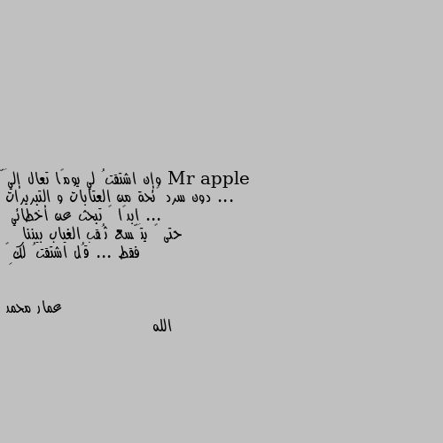 وإن اشتقتُ لي يومًا تعال إليَّ ...
  دون سرد ﻻئحة من العتابات و التبريرات ...
ابدًا ﻻ تبحث عن أخطائي
 حتى ﻻ يتَّسع ثُقب الغياب بيننا 
   فقط ... قُل اشتقتُ لكِ❤ الله