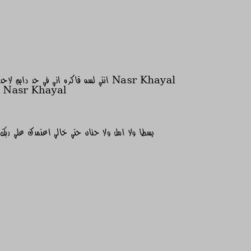 انتي لسه قاكره اني في حد دايم لاحد يسطا ولا امل ولا حنان حتي خالي اعتمدك علي ربك