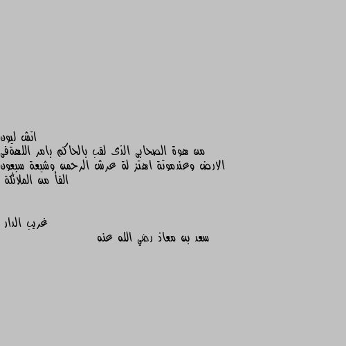 من هوة الصحابى الذى لقب بالحاكم بامر اللهةفى الارض وعندموتة اهتز لة عرش الرحمن وشيعة سبعون الفأ من الملائكة سعد بن معاذ رضي الله عنه