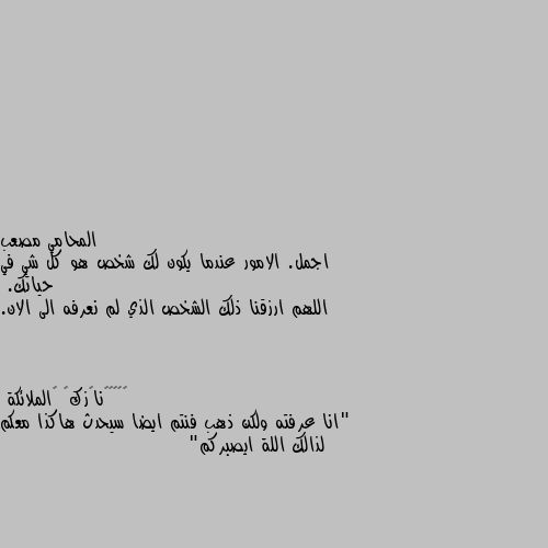 اجمل. الامور عندما يكون لك شخص هو كل شي في حياتك.
اللهم ارزقنا ذلك الشخص الذي لم نعرفه الى الان. "انا عرفته ولكن ذهب فنتم ايضا سيحدث هاكذا معكم لذالك اللة ايصبركم"