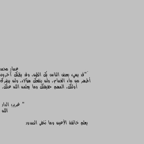 ‏"قد يسيء بعض الناس بك الظن، وقد يظنك آخرون أطهر من ماء الغمام، ولن ينفعك هؤلاء، ولن يضرك أولئك، المهم حقيقتك وما يعلمه الله عنك. " الله

يعلم خائفة الأعين وما تخفى الصدور