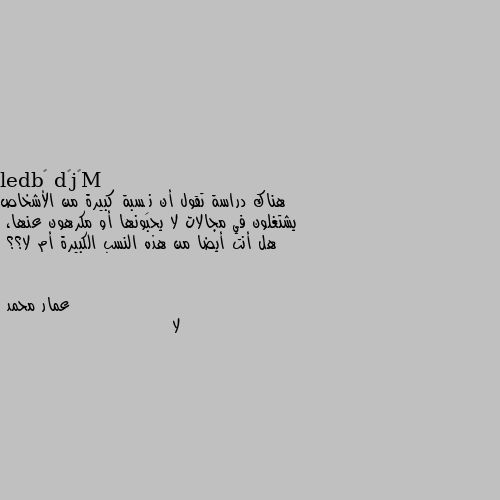 هناك دراسة تقول أن نِسبة كبيرة من الأشخاص يشتغلون في مجالات لا يحبونها أو مكرهون عنها،
هل أنت أيضا من هذه النسب الكبيرة أم لا؟؟ لا