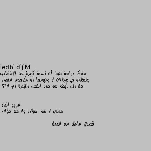 هناك دراسة تقول أن نِسبة كبيرة من الأشخاص يشتغلون في مجالات لا يحبونها أو مكرهون عنها،
هل أنت أيضا من هذه النسب الكبيرة أم لا؟؟ مذبذب لا من  هؤلاء ولا من هؤلاء 

قصدي عاطل عن العمل