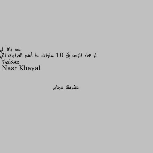 لو عاد الزمن بك 10 سنوات، ما أهم القرارات التي ستتخذها؟ مشربش سجاير