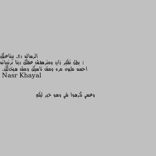 الرساله دى بيتاعتك :
بطل تفكير زايد ومترهقش عقلك ربنا ترتيباته احسن مليون مره ومش ناسيك ومش هيخذلك. وعسي تكرهوا شي وهو خير ليكم