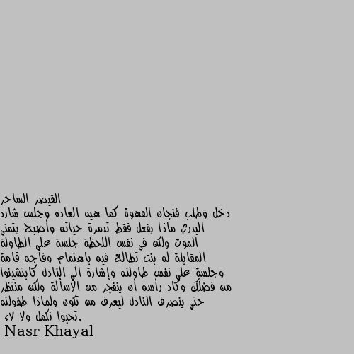 دخل وطلب فنجان القهوة كما هيه العاده وجلس شارد البدري ماذا يفعل فقط تدمرة حياته وأصبح يتمني الموت ولكن في نفس اللحظة جلسة علي الطاولة المقابلة له بنت تطالع فيه باهتمام وفأجه قامة وجلسة علي نفس طاولته وإشارة الي النادل كابتشينوا من فضلك وكاد رأسه أن ينفجر من الاسألة ولكن منتظر حتي ينصرف النادل ليعرف من تكون ولماذا طفولته .تحبوا نكمل ولا لاء كمل يسطا