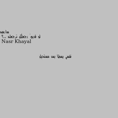 لو قديمگ رجعلك ترجعله ..؟ نفسي يسطا بس مستحيل