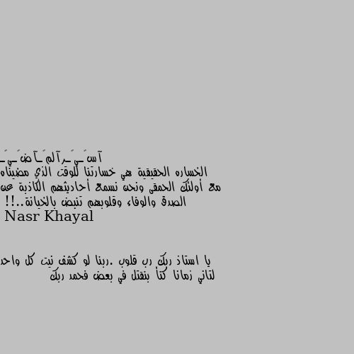 الخساره الحقيقية هي خسارتنا للوقت الذي مضيناه مع أولئك الحمقى ونحن نسمع أحاديثهم الكاذبة عن الصدق والوفاء وقلوبهم تنبض بالخيانة..!! يا استاذ ربك رب قلوب .ربنا لو كشف نيت كل واحد لتاني زمانا كنأ بنقتل في بعض فحمد ربك