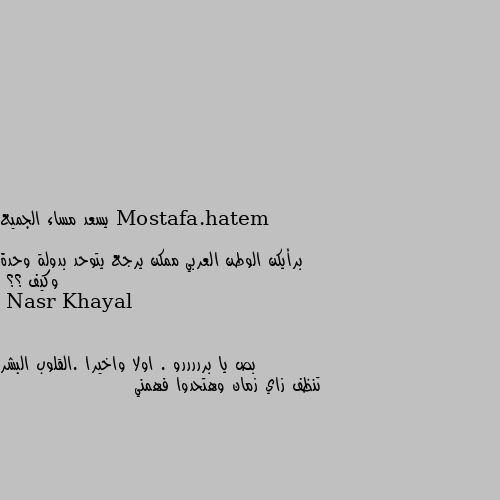 يسعد مساء الجميع 

برأيكن الوطن العربي ممكن يرجع يتوحد بدولة وحدة وكيف ؟؟ بص يا برررررو . اولا واخيرا .القلوب البشر تنظف زاي زمان وهتحدوا فهمني