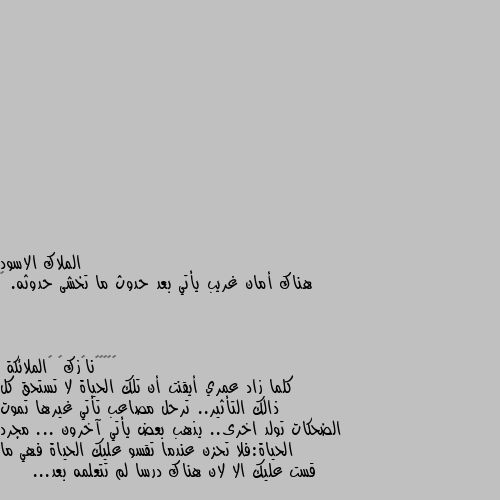 هناك أمان غريب يأتي بعد حدوث ما تخشى حدوثه. 🖤 كلما زاد عمري أيقنت أن تلك الحياة لا تستحق كل ذالك التأثير.. ترحل مصاعب تأتي غيرها تموت الضحكات تولد اخرى.. يذهب بعض يأتي آخرون ... مجرد الحياة:فلا تحزن عندما تقسو عليك الحياة فهي ما قست عليك الا لان هناك درسا لم تتعلمه بعد...