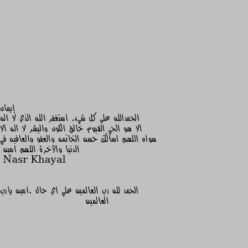 الحمدالله على كل شيء. استغفر الله الذي لا اله الا هو الحي القيوم خالق الكون والبشر لا اله الا سواه اللهم اسالك حسن الخاتمه والعفو والعافيه في الدنيا والآخرة اللهم امين الحمد لله رب العالمين علي اي حال .امين يارب العالمين