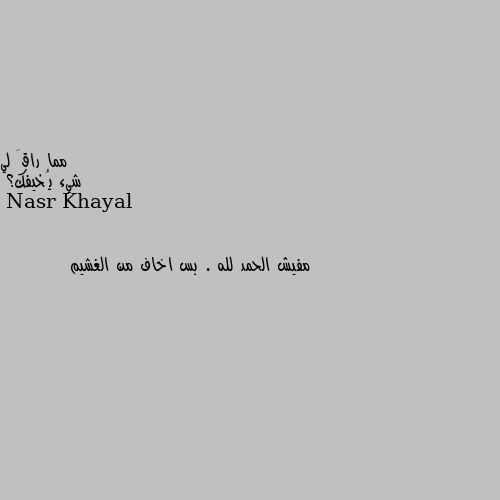 شيء يُخيفك؟ مفيش الحمد لله . بس اخاف من الغشيم