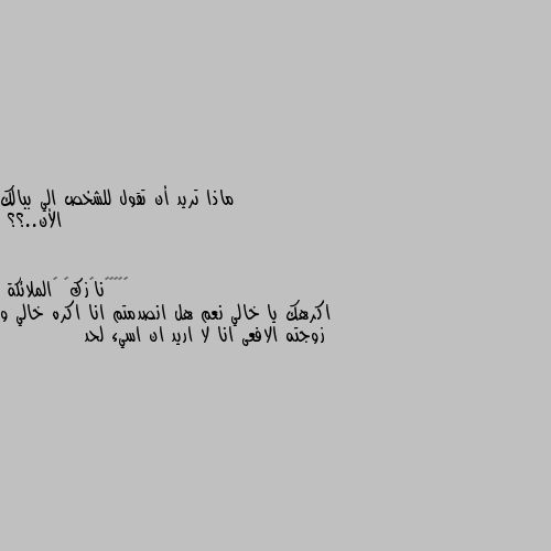 ماذا تريد أن تقول للشخص الي ببالك 
الأن..؟؟ اكرهك يا خالي نعم هل انصدمتم انا اكره خالي و زوجته الافعى انا لا اريد ان اسيء لحد