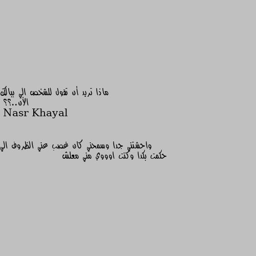 ماذا تريد أن تقول للشخص الي ببالك 
الأن..؟؟ واحشتني جدا وسمحني كان غصب عني الظروف الي حكمت بكدا وكنت اوووي مني معلش