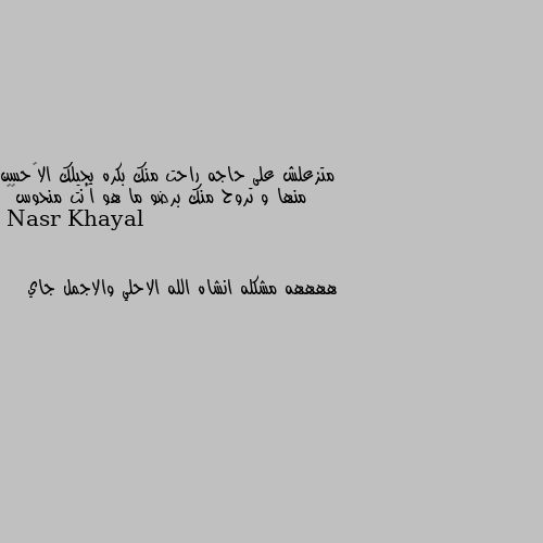 متزعلش على حاجه راحت منك بكره يجيلك الأحسن منها و تروح منك برضو ما هو إنت منحوس😂😂 ههههه مشكله انشاه الله الاحلي والاجمل جاي