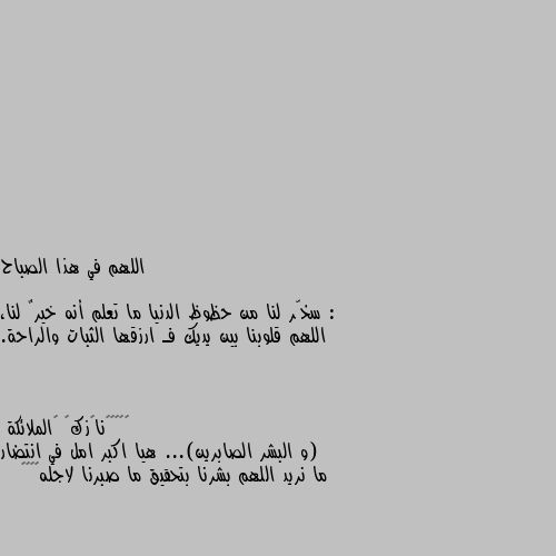 اللهم في هذا الصباح :

سخّر لنا من حظوظ الدنيا ما تعلم أنه خيرٌ لنا، اللهم قلوبنا بين يديك فـ ارزقها الثبات والراحة. (و البشر الصابرين)... هيا اكبر امل في انتضار ما نريد اللهم بشرنا بتحقيق ما صبرنا لاجله🌿🥀🌹❤