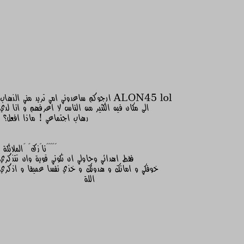 ارجوكم ساعدوني امي تريد مني الذهاب الى مكان فيه الكثير من الناس لا اعرفهم و انا لدي رهاب اجتماعي ! ماذا افعل؟ فقط اهدائي وحاولي ان تكوني قوية وان تتذكري خوفكي و امانك و هدوئك و خذي نفسا عميقا و اذكري اللة