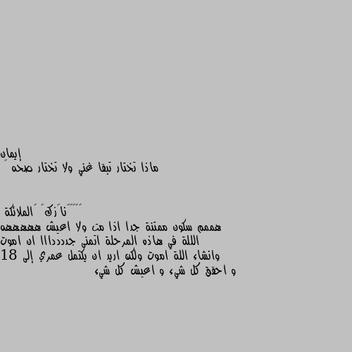 ماذا تختار تبقا غني ولا تختار صحه 🤔 هممم سكون ممتنة جدا اذا مت ولا اعيش هههههه الللة في هاذه المرحلة اتمنى جددددااا ان اموت وانشاء اللة اموت ولكن اريد ان يكتمل عمري إلى 18 و احقق كل شيء و اعيش كل شيء