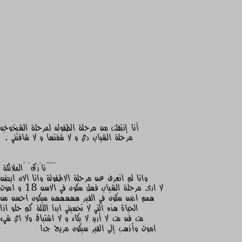 أنا إنتقلت من مرحلة الطفوله لمرحلة الشيخوخه مرحلة الشباب دي و لا شفتها و لا شافتني .🥺 وانا لم اتعرف عن مرحلة الاطفولة وانا الان ايضن لا ارى مرحلة الشباب فهل سكون في الاسن 18 و اموت همم اضن سكون في القبر هههههه سيكون احسن من الحياة هذه التي لا تحسبني ابدا الللة كم حلو اذا مت فن مت لا أريد لا بكاء و لا اشتياق ولا اي شيء اموت وأذهب إلى القبر سيكون مريح جدا