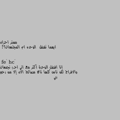 ايهما تفضل  الوحده ام المجتمعات؟! انا افضل الوحدة أكثر مع اني احب تجمعات والافراح لكن ناس كلها تاع مصالح الان إلا من رحم ربي