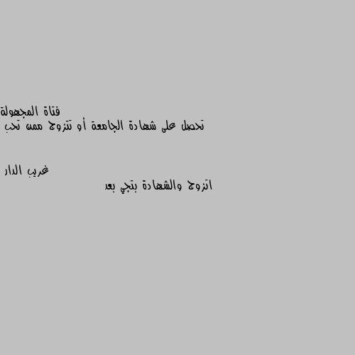 تحصل على شهادة الجامعة أو تتزوج ممن تحب اتزوج والشهادة بتجي بعد