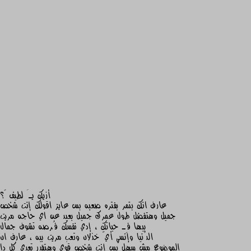 أزيك يـَ لطيف 🤍؟
عارف انك بتمر بفتره صعبه بس عايز اقولك إنت شخص جميل وهتفضل طول عمرك جميل بعيد عن اي حاجه مريت بيها فِـ حياتك ، إدي نفسك فُرصه تشوف جمال الدُنيا وإنسي أيّ خذلان وتعب مريت بيه ، عارف ان الموضوع مش سهل بس إنت شخص قوي وهتقدر تعدي كل دا ، إلبس الأوت فيت الِـ بتحبه وإنزل إتمشي فـ شارع هادي مع مشروبك المُفضل ، هتحس ان يومك لطيف بشكل كبير ، إنت أجمل بكتير من إنك تزعل ، متزعلش نفسك عشان خاطر ناس عايشه عادي من غيرك ، روق كدا متخافش كل حاجه هتعدي وكله هيبقىٰ زي الفُل يَـ فُل 🌚🤍🤍🤍🤍🤍🤍🤍🤍🤍🤍🌿 . ها واووو لم اتلقى ابدا هاكذا رسالة ولكن لحد لان هاذه الرسالة ليست لي وإنما للذي بعتها💖💝😔🌿🤍🖤🦋