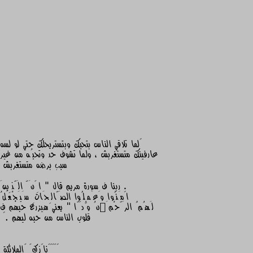 ‏لما تلاقي الناس بتحبك وبتستريحلك حتي لو لسه عارفينك متستغربش ، ولما تشوف حد وتحبُه من غير سبب برضه متستغربش .

ربنا ف سورة مريم قال " إِنَّ الَّذِينَ آمَنُوا وَعَمِلُوا الصَّالِحَاتِ سَيَجْعَلُ لَهُمُ الرَّحْمَٰنُ وُدًّا " يعني هيزرع حبهم ف قلوب الناس من حبه ليهم .🌸 لن الاغربة اوفة و احسن من الأقرباء