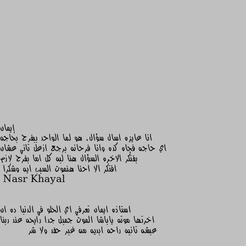 انا عايزه اسال سؤال. هو لما الواحد بيفرح بحاجه اي حاجه فجاه كده وانا فرحانه برجع ازعل تاني عشان بفتكر الاخره السؤال هنا ليه كل اما بفرح لازم افتكر الا احنا هنموت السبب ايه وشكرا استاذه ايمان تعرفي اي الحلو في الدنيا ده ان اخرتها موته ياباشا الموت جميل جدا رايحه عند ربنا عيشه تانيه راحه ابديه من غير حقد ولا شر