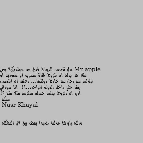 هل تتعصب للزواج فقط من مجتمعك؟ يعني مثلا هل يمكن ان تتزوج فتاة مصريه او سعوديه او لبنانيه من رجل من خارج دولتها... اعتقد ان التعصب يمتد حتي داخل الدوله الواحده..؟!  انا سوداني اريد ان اتزوج يمنيه جميله ملتزمه مثلا مثلا ؟! ممكن والله ياباشا طالما بتحبوا بعض يبق اي المشكله